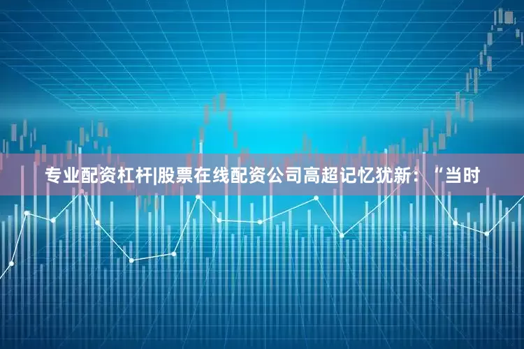 专业配资杠杆|股票在线配资公司高超记忆犹新：“当时